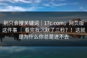 别只会搜关键词｜17c.com；网页版这件事 ｜ 看完我沉默了三秒？！这就是为什么你总是进不去