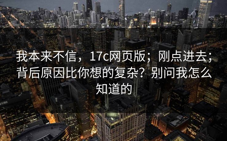 我本来不信，17c网页版；刚点进去；背后原因比你想的复杂？别问我怎么知道的