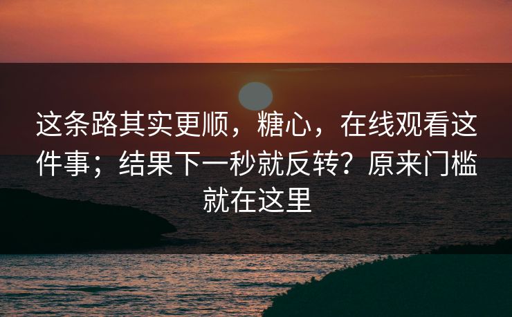这条路其实更顺,糖心,在线观看这件事;结果下一秒就反转?原来门槛就在这里 这条路其实更顺,糖心,在线观看这件事;结果下一秒就反转?原来门槛就在这里