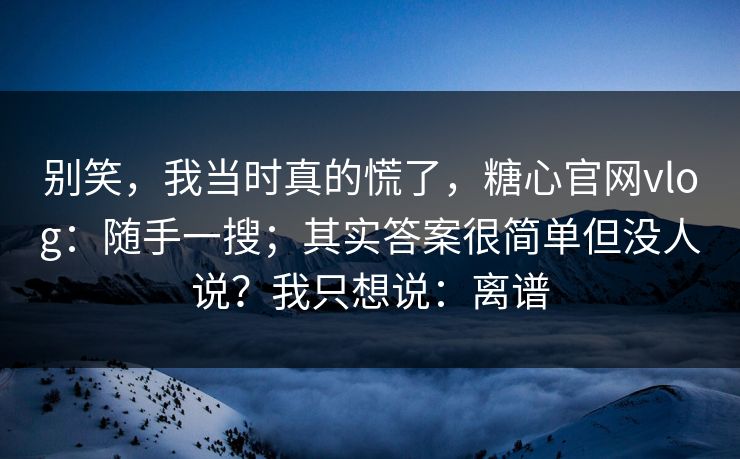 别笑，我当时真的慌了，糖心官网vlog：随手一搜；其实答案很简单但没人说？我只想说：离谱