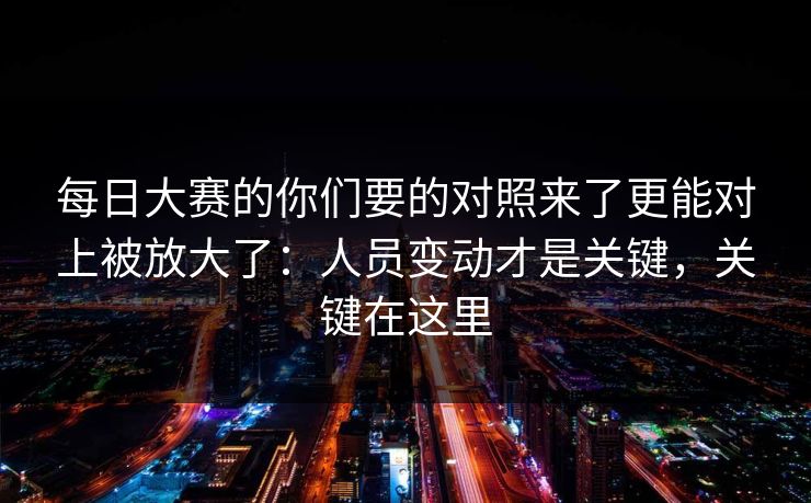 每日大赛的你们要的对照来了更能对上被放大了:人员变动才是关键,关键在这里 每日大赛的你们要的对照来了更能对上被放大了:人员变动才是关键,关键在这里