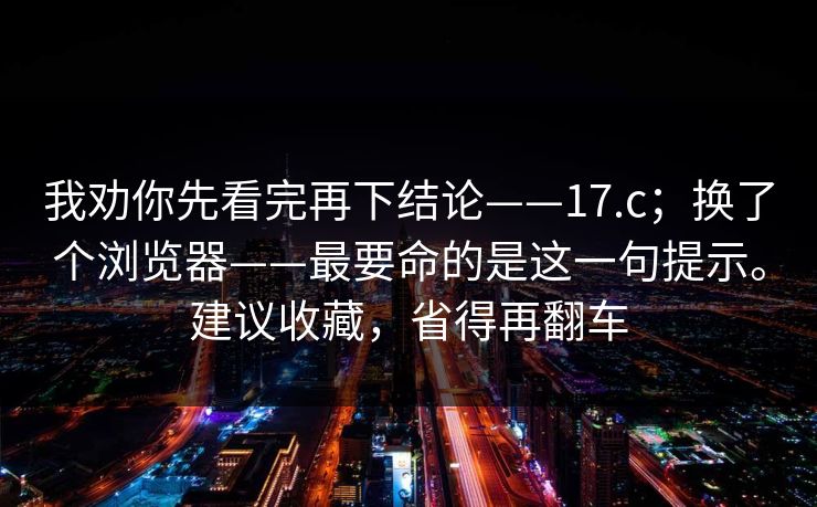 我劝你先看完再下结论——17.c;换了个浏览器——最要命的是这一句提示。建议收藏,省得再翻车 我劝你先看完再下结论——17.c;换了个浏览器——最要命的是这一句提示。建议收藏,省得再翻车