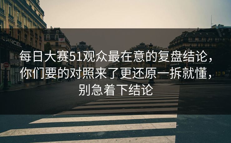 每日大赛51观众最在意的复盘结论,你们要的对照来了更还原一拆就懂,别急着下结论 每日大赛51观众最在意的复盘结论,你们要的对照来了更还原一拆就懂,别急着下结论