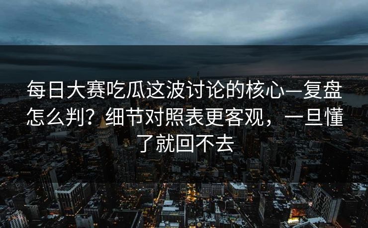 每日大赛吃瓜这波讨论的核心—复盘怎么判？细节对照表更客观，一旦懂了就回不去