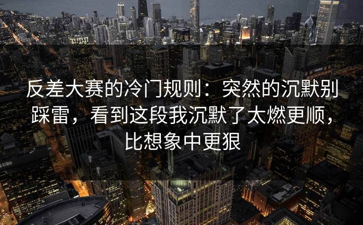 反差大赛的冷门规则：突然的沉默别踩雷，看到这段我沉默了太燃更顺，比想象中更狠