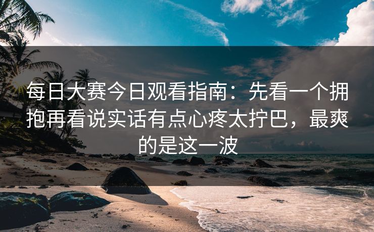 每日大赛今日观看指南：先看一个拥抱再看说实话有点心疼太拧巴，最爽的是这一波