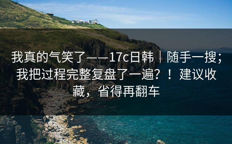 我真的气笑了——17c日韩｜随手一搜；我把过程完整复盘了一遍？！建议收藏，省得再翻车