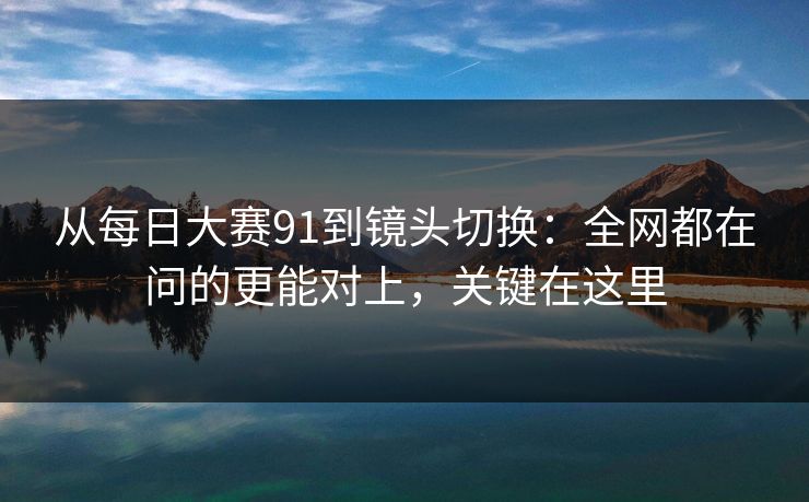 从每日大赛91到镜头切换：全网都在问的更能对上，关键在这里