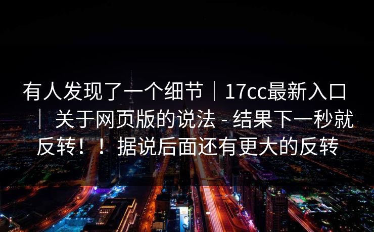 有人发现了一个细节｜17cc最新入口 ｜ 关于网页版的说法 - 结果下一秒就反转！！据说后面还有更大的反转