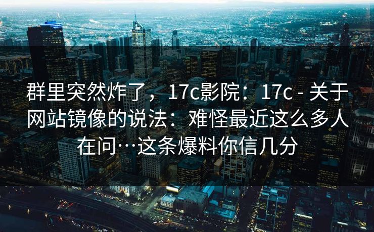 群里突然炸了，17c影院：17c - 关于网站镜像的说法：难怪最近这么多人在问…这条爆料你信几分