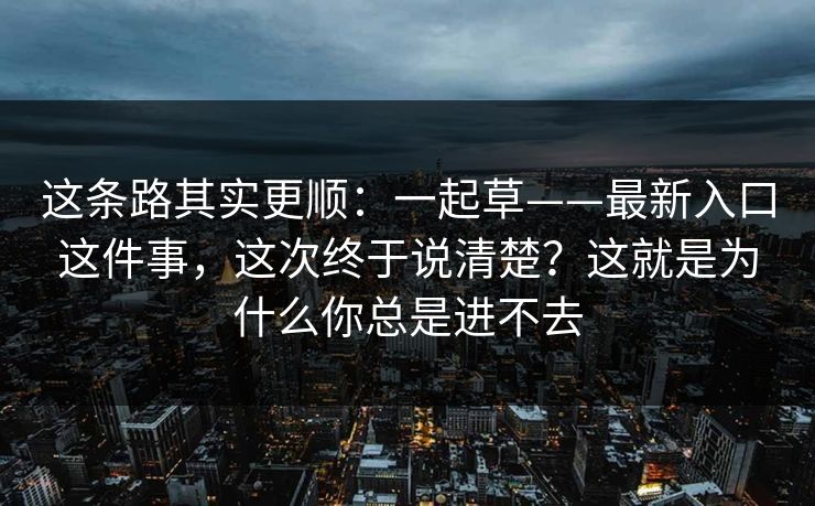 这条路其实更顺:一起草——最新入口这件事,这次终于说清楚?这就是为什么你总是进不去 这条路其实更顺:一起草——最新入口这件事,这次终于说清楚?这就是为什么你总是进不去