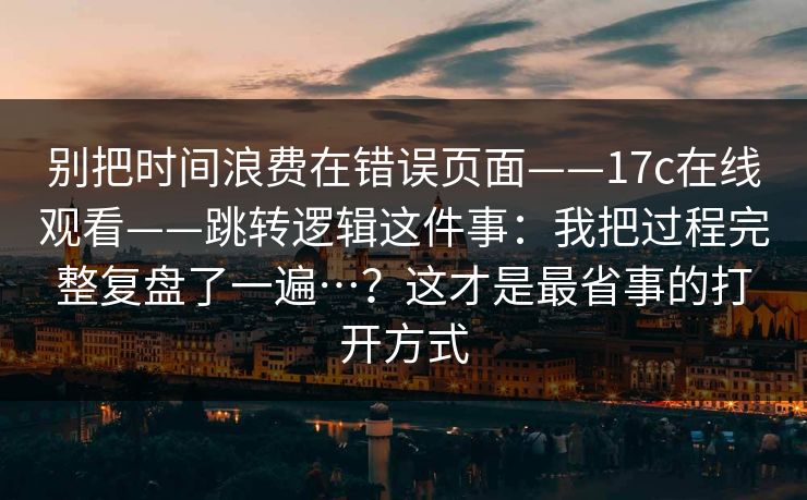 别把时间浪费在错误页面——17c在线观看——跳转逻辑这件事：我把过程完整复盘了一遍…？这才是最省事的打开方式