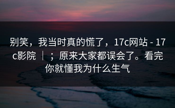 别笑，我当时真的慌了，17c网站 - 17c影院 ｜ ；原来大家都误会了。看完你就懂我为什么生气