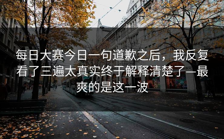 每日大赛今日一句道歉之后，我反复看了三遍太真实终于解释清楚了—最爽的是这一波