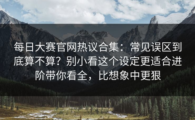 每日大赛官网热议合集：常见误区到底算不算？别小看这个设定更适合进阶带你看全，比想象中更狠