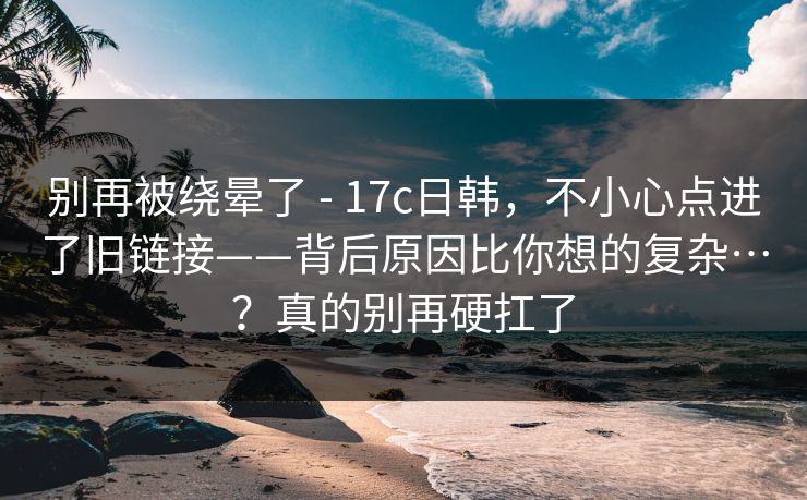 别再被绕晕了 - 17c日韩，不小心点进了旧链接——背后原因比你想的复杂…？真的别再硬扛了