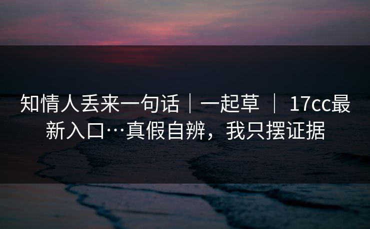 知情人丢来一句话｜一起草 ｜ 17cc最新入口…真假自辨，我只摆证据