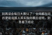 别再误会每日大赛51了：全网都在问的更能说服人其实指向赛后说明，别急着下结论