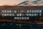 这条消息一出 ｜ 17c：关于在线观看页面的说法，结果下一秒就反转？不排除还有后续
