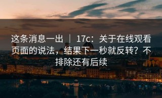 这条消息一出 ｜ 17c：关于在线观看页面的说法，结果下一秒就反转？不排除还有后续