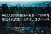 每日大赛观看指南—先看一个眼神再看我承认我酸了太离谱，这次不一样