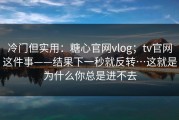 冷门但实用：糖心官网vlog；tv官网这件事——结果下一秒就反转…这就是为什么你总是进不去