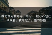 我劝你先看完再下结论 ｜ 糖心vlog在线观看。我先撤了，懂的都懂