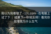 我以为我看错了 - 17c.com - 在电脑上试了下 ｜ 结果下一秒就反转！看完你就懂我为什么生气