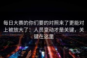 每日大赛的你们要的对照来了更能对上被放大了：人员变动才是关键，关键在这里