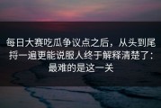 每日大赛吃瓜争议点之后，从头到尾捋一遍更能说服人终于解释清楚了：最难的是这一关