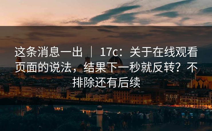 这条消息一出 | 17c:关于在线观看页面的说法,结果下一秒就反转?不排除还有后续 这条消息一出 | 17c:关于在线观看页面的说法,结果下一秒就反转?不排除还有后续
