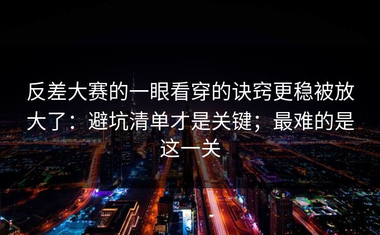 反差大赛的一眼看穿的诀窍更稳被放大了：避坑清单才是关键；最难的是这一关