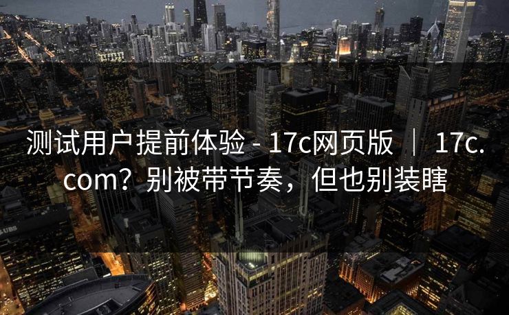 测试用户提前体验 - 17c网页版 | 17c.com?别被带节奏,但也别装瞎 测试用户提前体验 - 17c网页版 | 17c.com?别被带节奏,但也别装瞎