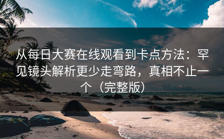 从每日大赛在线观看到卡点方法：罕见镜头解析更少走弯路，真相不止一个（完整版）
