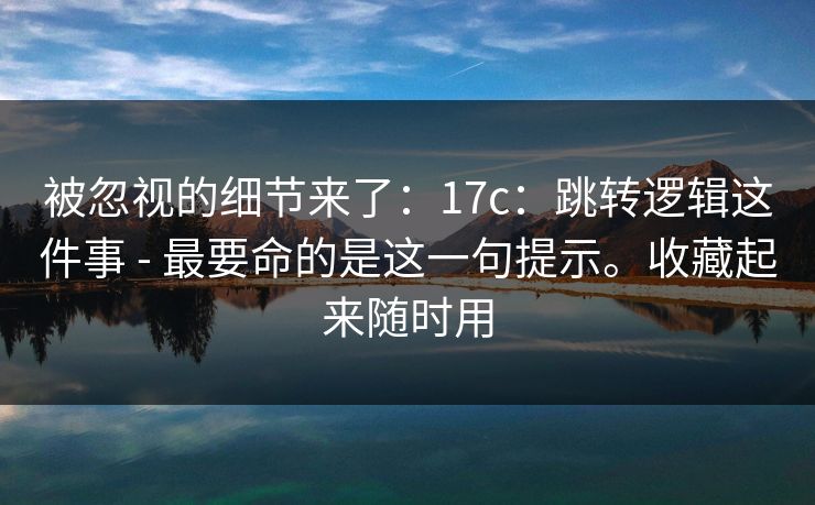 被忽视的细节来了：17c：跳转逻辑这件事 - 最要命的是这一句提示。收藏起来随时用