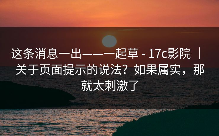 这条消息一出——一起草 - 17c影院 ｜ 关于页面提示的说法？如果属实，那就太刺激了