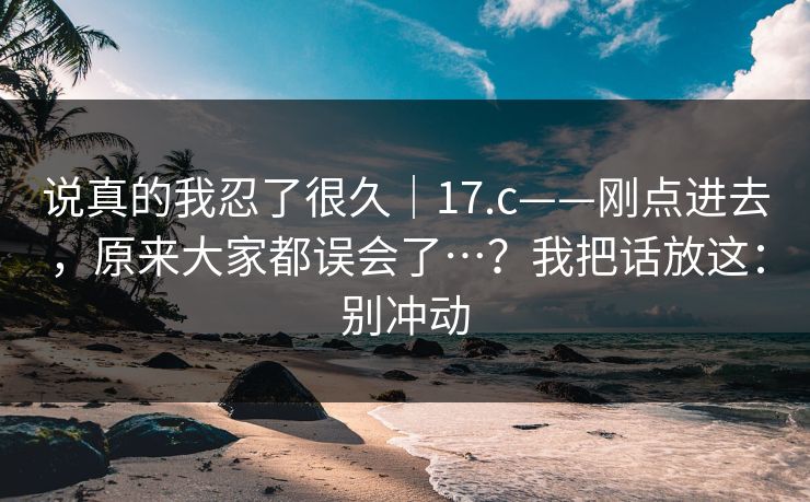 说真的我忍了很久|17.c——刚点进去,原来大家都误会了…?我把话放这:别冲动 说真的我忍了很久|17.c——刚点进去,原来大家都误会了…?我把话放这:别冲动