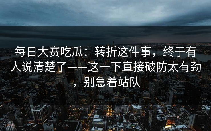 每日大赛吃瓜：转折这件事，终于有人说清楚了——这一下直接破防太有劲，别急着站队