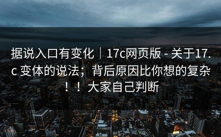据说入口有变化｜17c网页版 - 关于17.c 变体的说法；背后原因比你想的复杂！！大家自己判断
