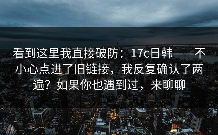 看到这里我直接破防：17c日韩——不小心点进了旧链接，我反复确认了两遍？如果你也遇到过，来聊聊