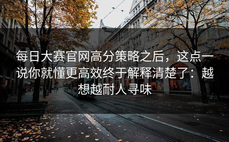 每日大赛官网高分策略之后，这点一说你就懂更高效终于解释清楚了：越想越耐人寻味