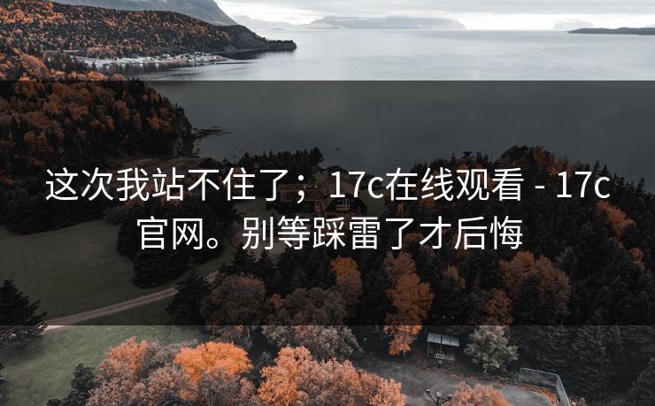 这次我站不住了；17c在线观看 - 17c官网。别等踩雷了才后悔