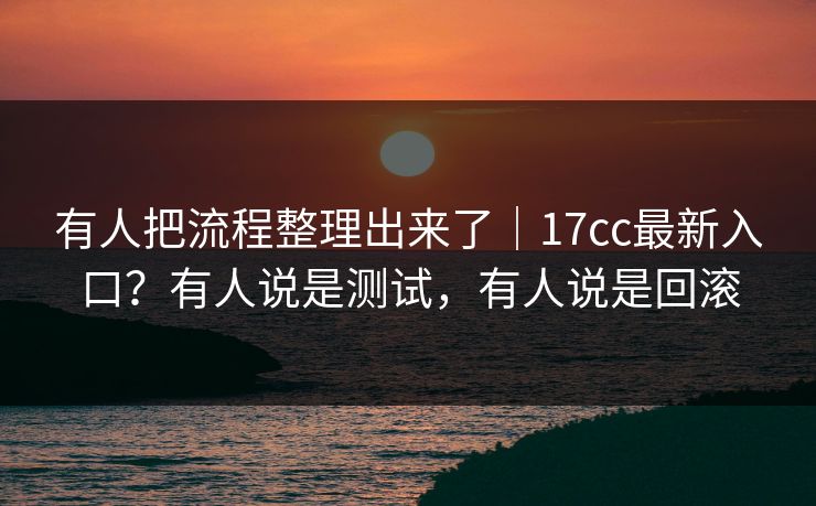 有人把流程整理出来了｜17cc最新入口？有人说是测试，有人说是回滚