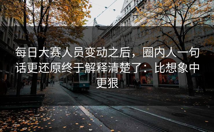 每日大赛人员变动之后，圈内人一句话更还原终于解释清楚了：比想象中更狠