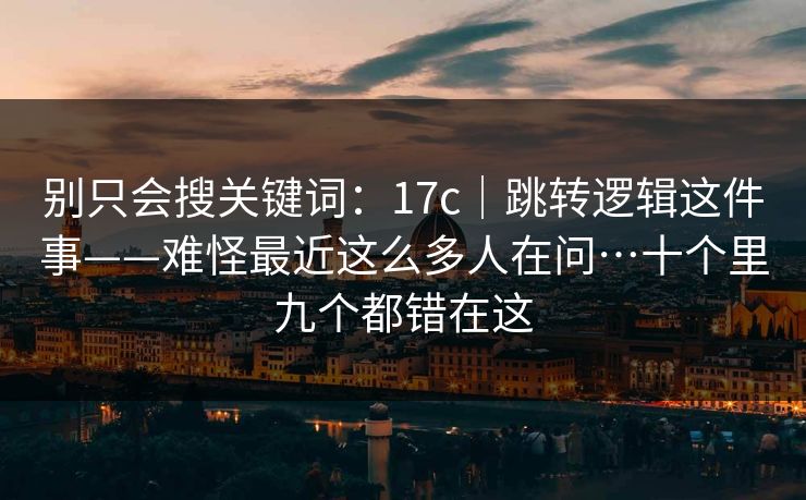别只会搜关键词：17c｜跳转逻辑这件事——难怪最近这么多人在问…十个里九个都错在这