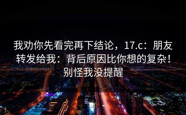 我劝你先看完再下结论，17.c：朋友转发给我：背后原因比你想的复杂！别怪我没提醒