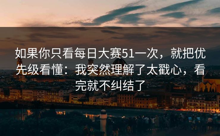 如果你只看每日大赛51一次，就把优先级看懂：我突然理解了太戳心，看完就不纠结了
