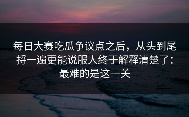 每日大赛吃瓜争议点之后，从头到尾捋一遍更能说服人终于解释清楚了：最难的是这一关