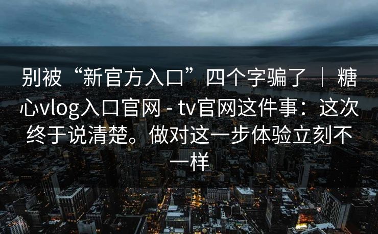 别被“新官方入口”四个字骗了 ｜ 糖心vlog入口官网 - tv官网这件事：这次终于说清楚。做对这一步体验立刻不一样