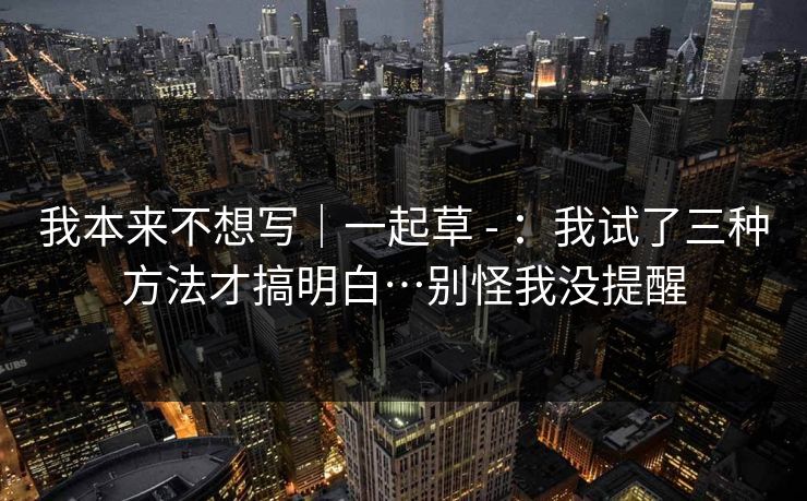 我本来不想写|一起草 - :我试了三种方法才搞明白…别怪我没提醒 我本来不想写|一起草 - :我试了三种方法才搞明白…别怪我没提醒